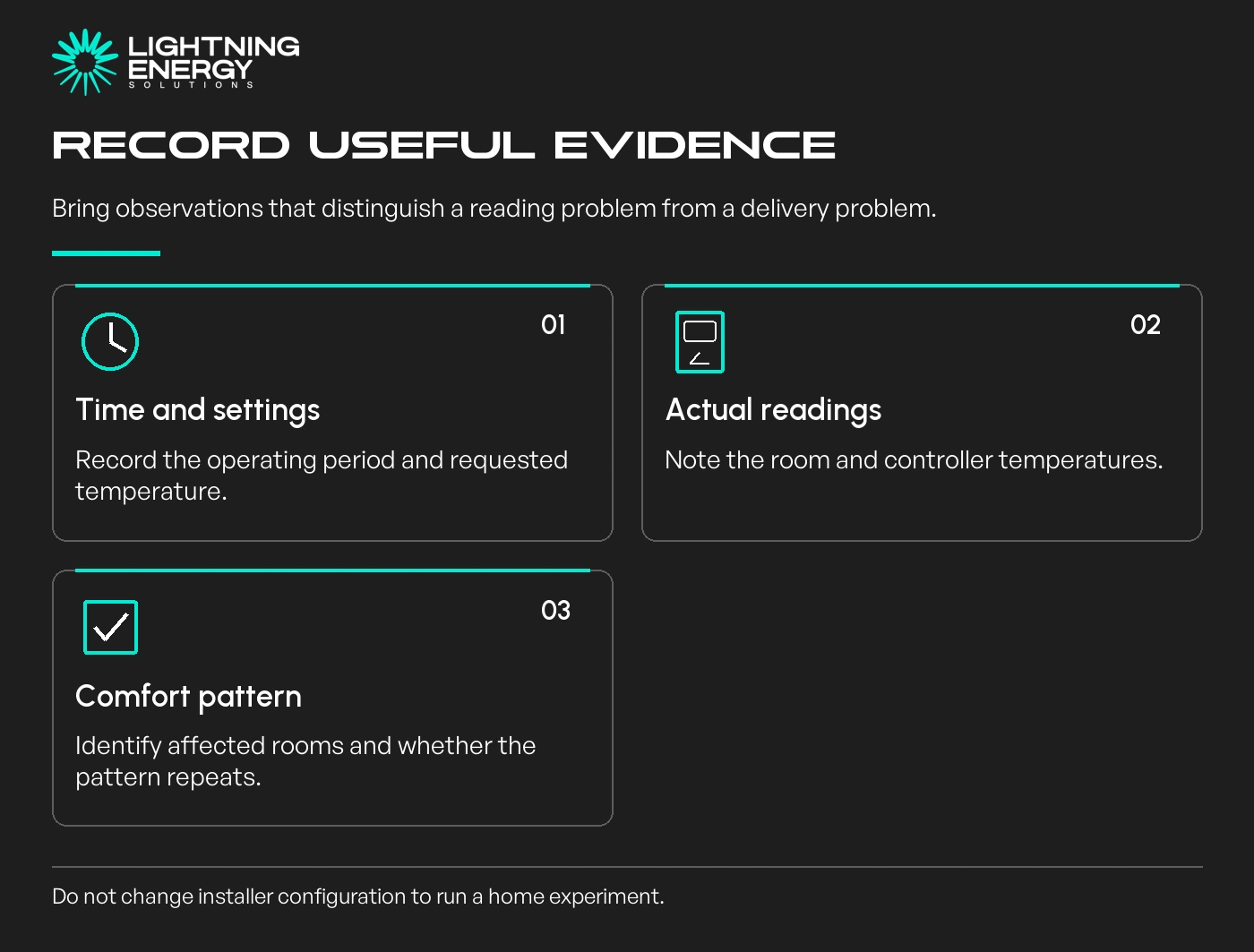 Record useful evidence. Time and settings: Record the operating period and requested temperature.; Actual readings: Note the room and controller temperatures.; Comfort pattern: Identify affected rooms and whether the pattern repeats.