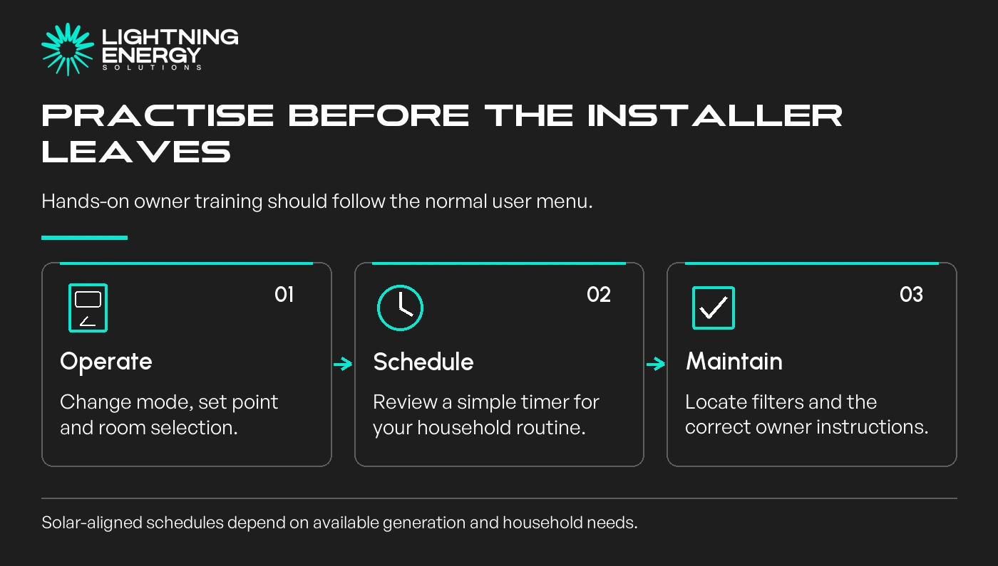 Practise before the installer leaves. Operate: Change mode, set point and room selection.; Schedule: Review a simple timer for your household routine.; Maintain: Locate filters and the correct owner instructions.