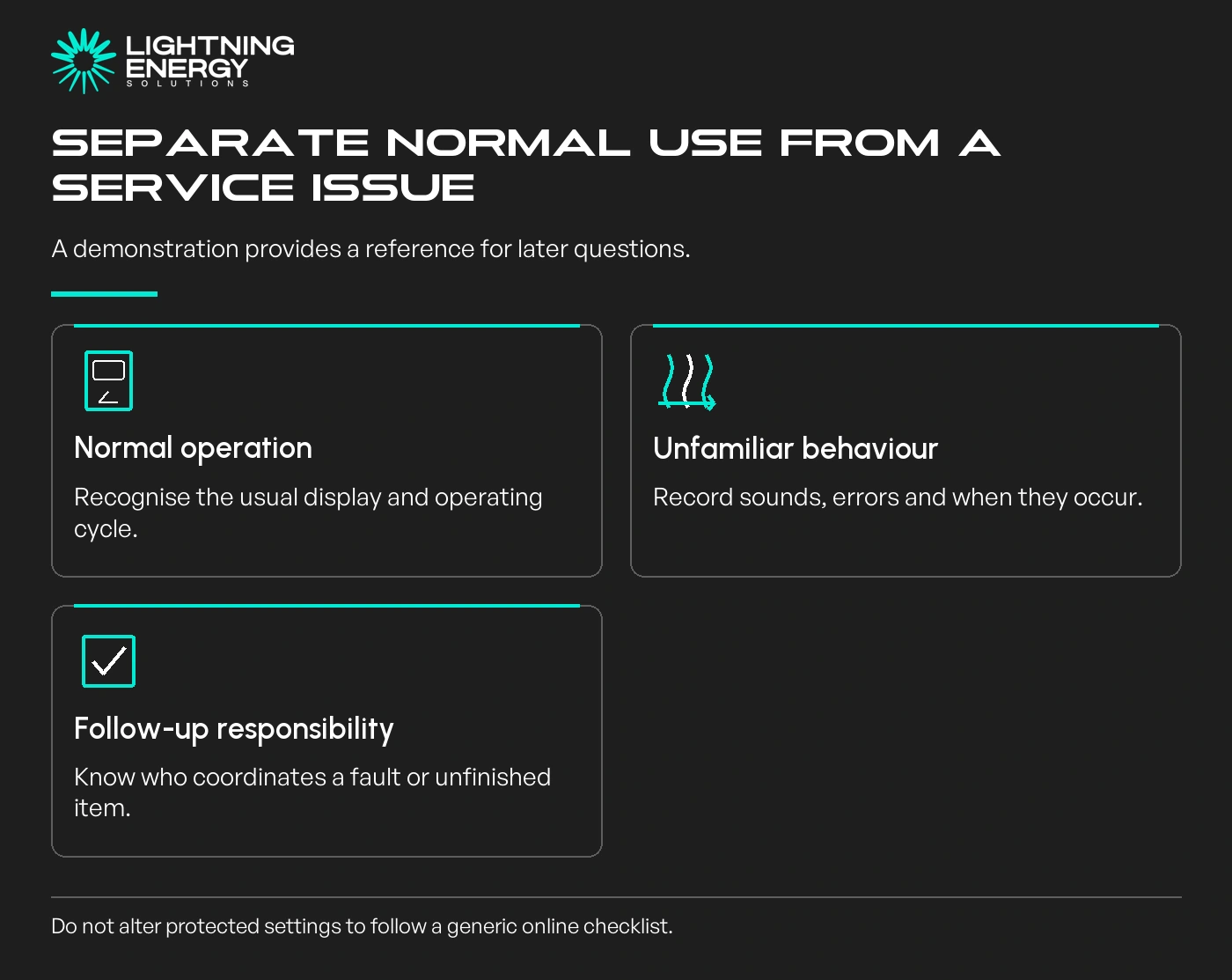 Separate normal use from a service issue. Normal operation: Recognise the usual display and operating cycle.; Unfamiliar behaviour: Record sounds, errors and when they occur.; Follow-up responsibility: Know who coordinates a fault or unfinished item.
